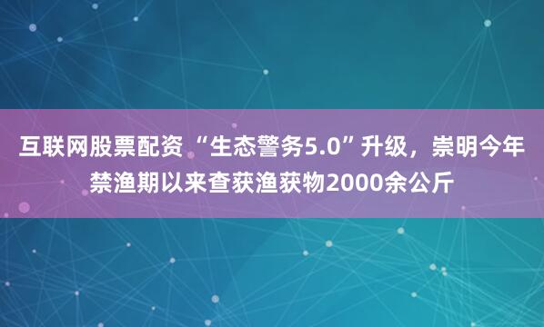 互联网股票配资 “生态警务5.0”升级，崇明今年禁渔期以来查获渔获物2000余公斤
