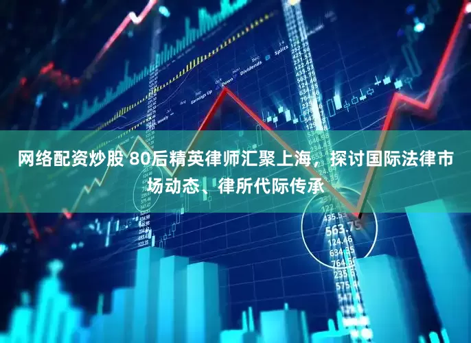 网络配资炒股 80后精英律师汇聚上海，探讨国际法律市场动态、律所代际传承