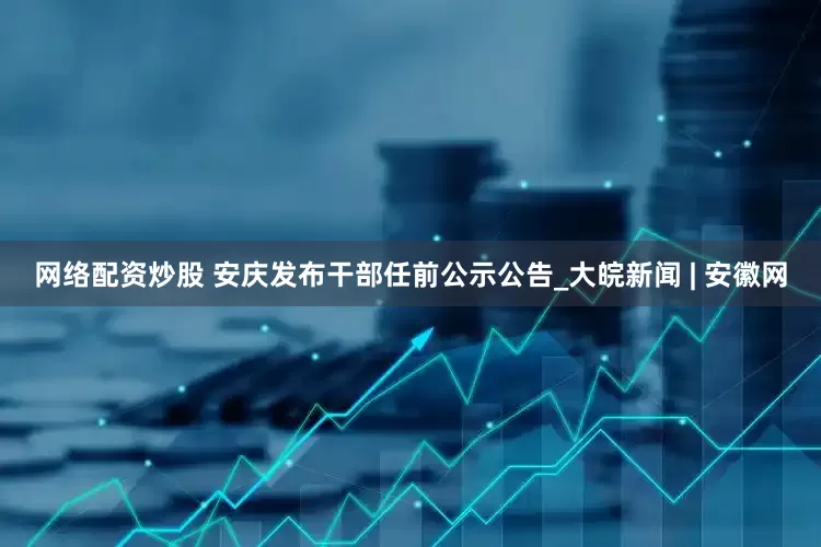 网络配资炒股 安庆发布干部任前公示公告_大皖新闻 | 安徽网