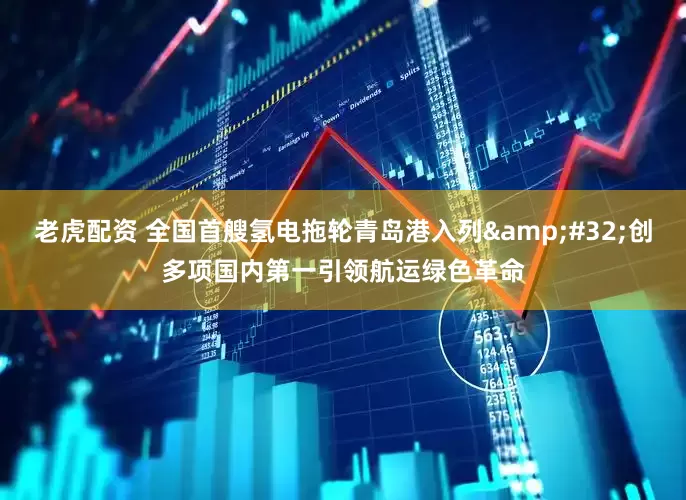 老虎配资 全国首艘氢电拖轮青岛港入列&#32;创多项国内第一引领航运绿色革命