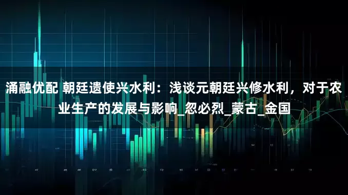 涌融优配 朝廷遗使兴水利：浅谈元朝廷兴修水利，对于农业生产的发展与影响_忽必烈_蒙古_金国