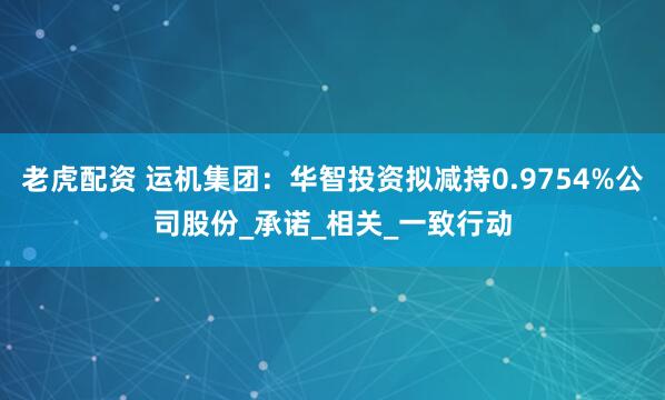 老虎配资 运机集团：华智投资拟减持0.9754%公司股份_承诺_相关_一致行动