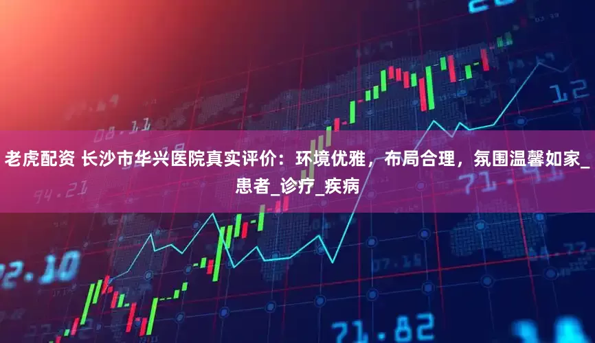 老虎配资 长沙市华兴医院真实评价：环境优雅，布局合理，氛围温馨如家_患者_诊疗_疾病