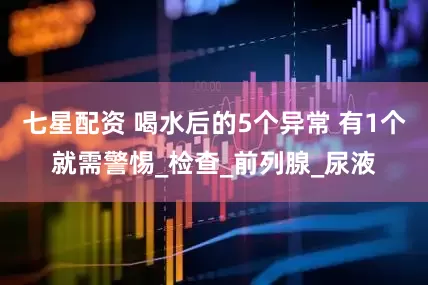 七星配资 喝水后的5个异常 有1个就需警惕_检查_前列腺_尿液