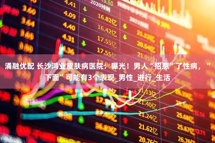 涌融优配 长沙鸿业皮肤病医院：曝光！男人“招惹”了性病，“下面”可能有3个表现_男性_进行_生活