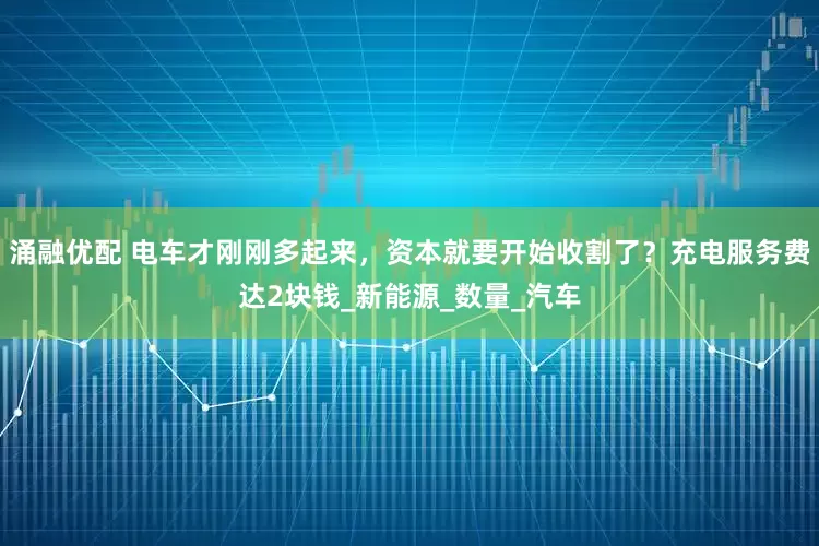 涌融优配 电车才刚刚多起来，资本就要开始收割了？充电服务费达2块钱_新能源_数量_汽车