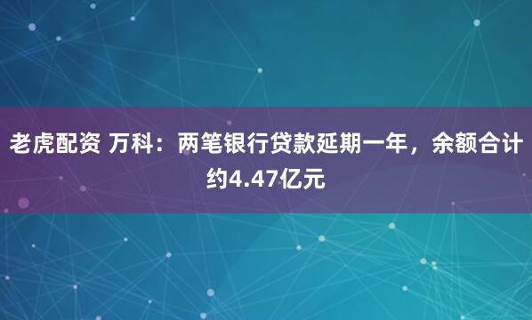 老虎配资 万科：两笔银行贷款延期一年，余额合计约4.47亿元