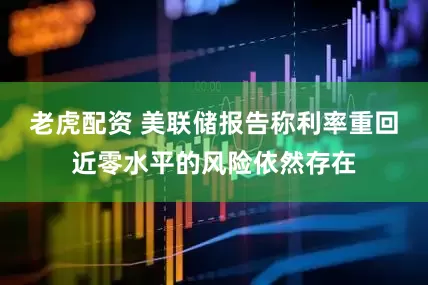 老虎配资 美联储报告称利率重回近零水平的风险依然存在