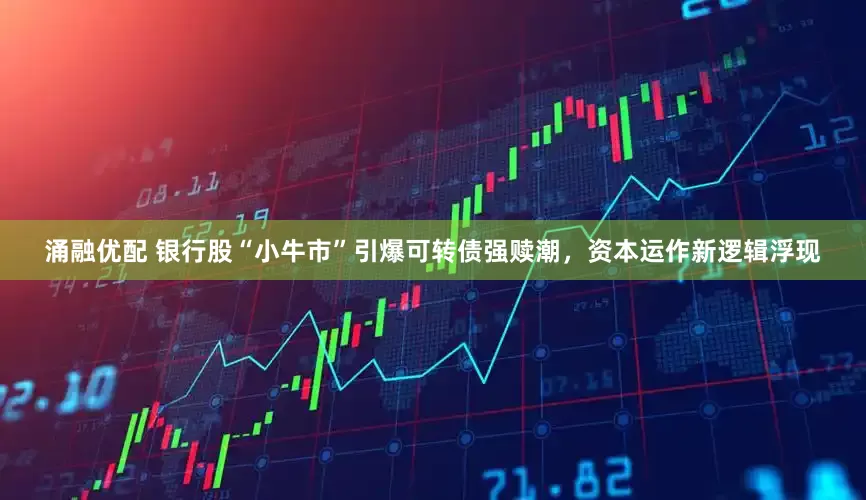 涌融优配 银行股“小牛市”引爆可转债强赎潮，资本运作新逻辑浮现