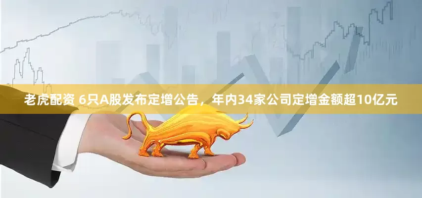 老虎配资 6只A股发布定增公告，年内34家公司定增金额超10亿元
