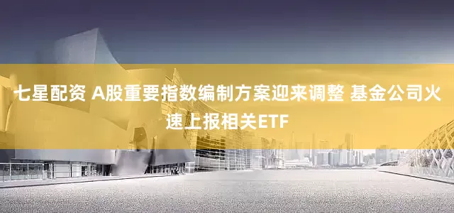七星配资 A股重要指数编制方案迎来调整 基金公司火速上报相关ETF