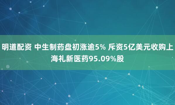 明道配资 中生制药盘初涨逾5% 斥资5亿美元收购上海礼新医药95.09%股