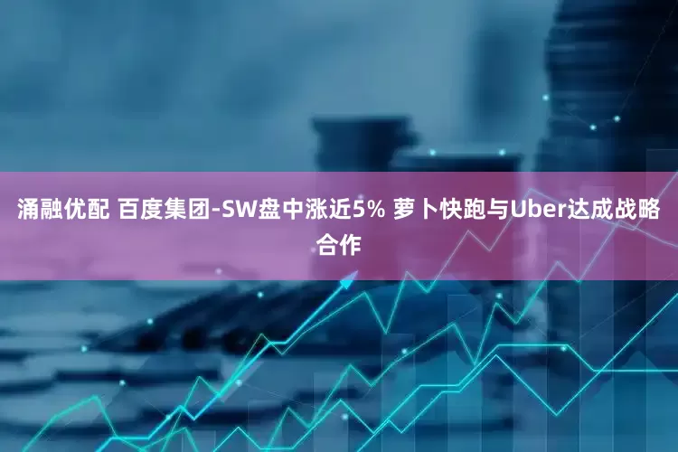 涌融优配 百度集团-SW盘中涨近5% 萝卜快跑与Uber达成战略合作