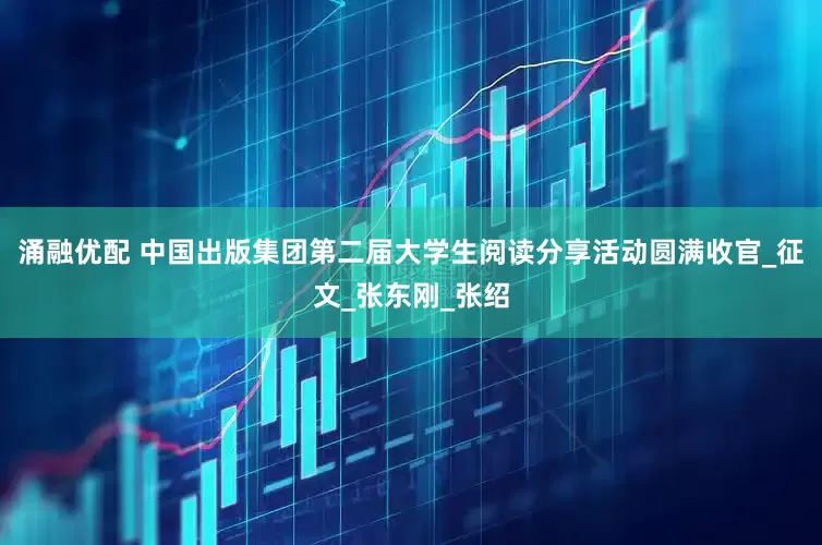 涌融优配 中国出版集团第二届大学生阅读分享活动圆满收官_征文_张东刚_张绍