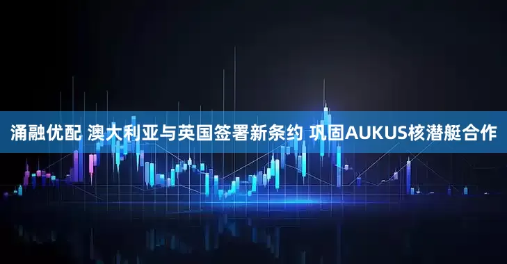 涌融优配 澳大利亚与英国签署新条约 巩固AUKUS核潜艇合作