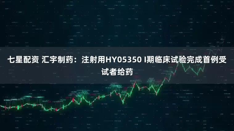 七星配资 汇宇制药：注射用HY05350 I期临床试验完成首例受试者给药