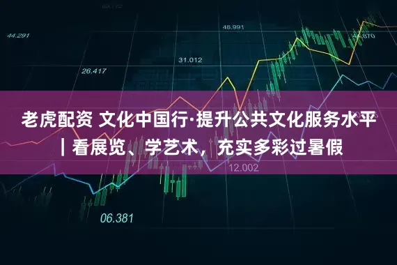老虎配资 文化中国行·提升公共文化服务水平｜看展览、学艺术，充实多彩过暑假