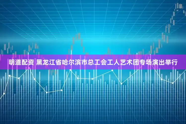 明道配资 黑龙江省哈尔滨市总工会工人艺术团专场演出举行