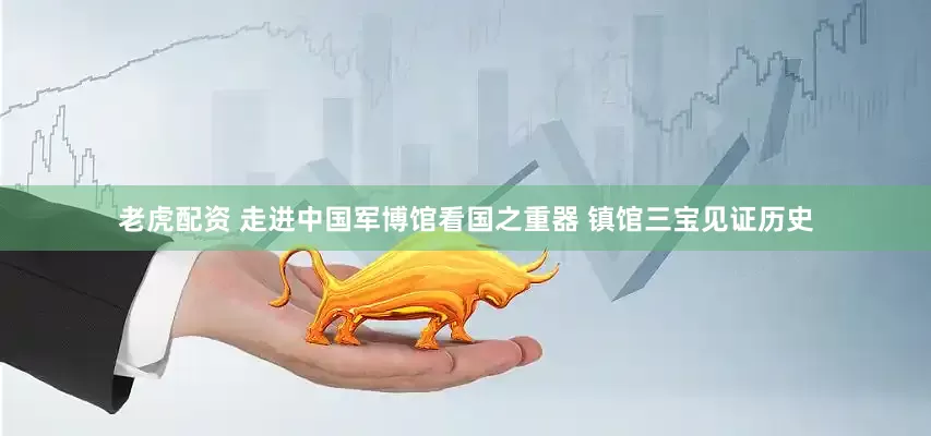 老虎配资 走进中国军博馆看国之重器 镇馆三宝见证历史
