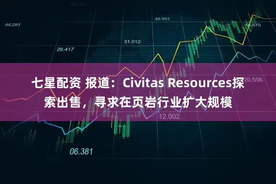 七星配资 报道：Civitas Resources探索出售，寻求在页岩行业扩大规模