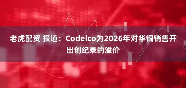 老虎配资 报道：Codelco为2026年对华铜销售开出创纪录的溢价