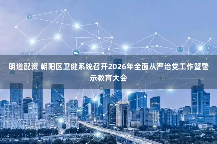 明道配资 朝阳区卫健系统召开2026年全面从严治党工作暨警示教育大会